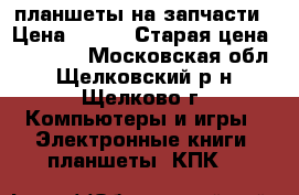 планшеты на запчасти › Цена ­ 600 › Старая цена ­ 10 000 - Московская обл., Щелковский р-н, Щелково г. Компьютеры и игры » Электронные книги, планшеты, КПК   